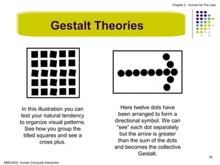 Chapter 2 : Human As The User

Gestalt Theories

In this illustration you can
test your natural tendency
to organize visual patterns.
See how you group the
titled squares and see a
cross plus.

MMG3033 Human Computer Interaction

Here twelve dots have
been arranged to form a
directional symbol. We can
“see” each dot separately
but the arrow is greater
than the sum of the dots
and becomes the collective
Gestalt.

29

 