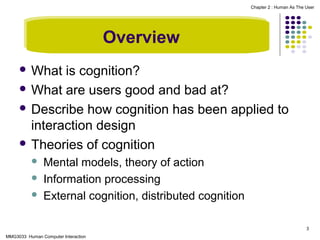 Chapter 2 : Human As The User

Overview
 What

is cognition?
 What are users good and bad at?
 Describe how cognition has been applied to
interaction design
 Theories of cognition




Mental models, theory of action
Information processing
External cognition, distributed cognition
3

MMG3033 Human Computer Interaction

 