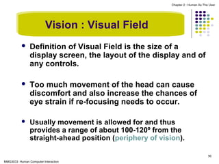 Chapter 2 : Human As The User

Vision : Visual Field


Definition of Visual Field is the size of a
display screen, the layout of the display and of
any controls.



Too much movement of the head can cause
discomfort and also increase the chances of
eye strain if re-focusing needs to occur.



Usually movement is allowed for and thus
provides a range of about 100-120º from the
straight-ahead position (periphery of vision).
30

MMG3033 Human Computer Interaction

 