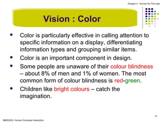 Chapter 2 : Human As The User

Vision : Color







Color is particularly effective in calling attention to
specific information on a display, differentiating
information types and grouping similar items.
Color is an important component in design.
Some people are unaware of their colour blindness
– about 8% of men and 1% of women. The most
common form of colour blindness is red-green.
Children like bright colours – catch the
imagination.

31
MMG3033 Human Computer Interaction

 