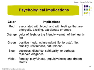 Chapter 2 : Human As The User

Psychological Implications
Color
Red

Implications
associated with blood, and with feelings that are
energetic, exciting, passionate or erotic

Orange color of flesh, or the friendly warmth of the hearth
fire
Green positive mode, nature (plant life, forests), life,
stability, restfulness, naturalness.
Blue

coolness, distance, spirituality, or perhaps
reserved elegance

Violet

fantasy, playfulness, impulsiveness, and dream
states
32

MMG3033 Human Computer Interaction

 