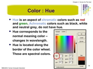 Chapter 2 : Human As The User

Color : Hue






Hue is an aspect of chromatic colors such as red
and green. Achromatic colors such as black, white
and neutral grey, do not have hue.
Hue corresponds to the
normal meaning color –
changes in wavelength.
Hue is located along the
border of the color wheel.
These are spectral colors.

34
MMG3033 Human Computer Interaction

 