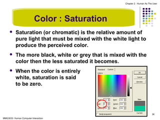 Chapter 2 : Human As The User

Color : Saturation


Saturation (or chromatic) is the relative amount of
pure light that must be mixed with the white light to
produce the perceived color.



The more black, white or grey that is mixed with the
color then the less saturated it becomes.



When the color is entirely
white, saturation is said
to be zero.

36
MMG3033 Human Computer Interaction

 