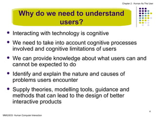 Chapter 2 : Human As The User

Why do we need to understand
users?


Interacting with technology is cognitive



We need to take into account cognitive processes
involved and cognitive limitations of users



We can provide knowledge about what users can and
cannot be expected to do



Identify and explain the nature and causes of
problems users encounter



Supply theories, modelling tools, guidance and
methods that can lead to the design of better
interactive products
4

MMG3033 Human Computer Interaction

 