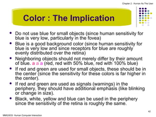 Chapter 2 : Human As The User

Color : The Implication










Do not use blue for small objects (since human sensitivity for
blue is very low, particularly in the fovea)
Blue is a good background color (since human sensitivity for
blue is very low and since receptors for blue are roughly
evenly distributed over the retina)
Neighboring objects should not merely differ by their amount
of blue. a a a (red, red with 50% blue, red with 100% blue)
If red and green are used for small objects, these should be in
the center (since the sensitivity for these colors is far higher in
the center).
If red and green are used as signals (warnings) in the
periphery, they should have additional emphasis (like blinking
or change in size).
Black, white, yellow and blue can be used in the periphery
since the sensitivity of the retina is roughly the same.
42

MMG3033 Human Computer Interaction

 