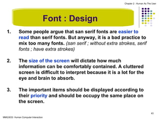 Chapter 2 : Human As The User

Font : Design
1.

Some people argue that san serif fonts are easier to
read than serif fonts. But anyway, it is a bad practice to
mix too many fonts. (san serif ; without extra strokes, serif
fonts ; have extra strokes)

2.

The size of the screen will dictate how much
information can be comfortably contained. A cluttered
screen is difficult to interpret because it is a lot for the
eye and brain to absorb.

3.

The important items should be displayed according to
their priority and should be occupy the same place on
the screen.
43

MMG3033 Human Computer Interaction

 