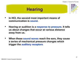 Chapter 2 : Human As The User

Hearing


In HCI, the second most important means of
communication is sound.



Hearing or audition is a response to pressure. It tells
us about changes that occur at various distance
away from us.



When these sound waves reach the ears, they cause
a series of mechanical pressure changes which
trigger the auditory receptors

47
MMG3033 Human Computer Interaction

 