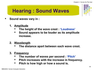 Chapter 2 : Human As The User

Hearing : Sound Waves


Sound waves vary in :
1. Amplitude
 The height of the wave crest : ‘Loudness’
 Sound appears to be louder as its amplitude
increase.
2. Wavelength
 The distance apart between each wave crest.
3. Frequency
 The number of waves per second : ‘Pitch’
 Pitch increases with the increase in frequency.
 Pitch is how high or how a sound is.
49

MMG3033 Human Computer Interaction

 