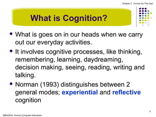 Chapter 2 : Human As The User

What is Cognition?
 What

is goes on in our heads when we carry
out our everyday activities.
 It involves cognitive processes, like thinking,
remembering, learning, daydreaming,
decision making, seeing, reading, writing and
talking.
 Norman (1993) distinguishes between 2
general modes; experiential and reflective
cognition
5
MMG3033 Human Computer Interaction

 