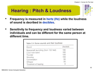 Chapter 2 : Human As The User

Hearing : Pitch & Loudness


Frequency is measured in hertz (Hz) while the loudness
of sound is decribed in decibles.



Sensitivity to frequency and loudness varied between
individuals and can be different for the same person at
different time.

50
MMG3033 Human Computer Interaction

 