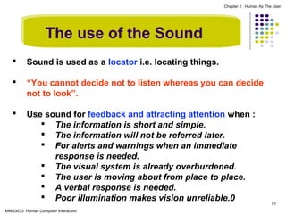 Chapter 2 : Human As The User

The use of the Sound


Sound is used as a locator i.e. locating things.



“You cannot decide not to listen whereas you can decide
not to look”.



Use sound for feedback and attracting attention when :
 The information is short and simple.
 The information will not be referred later.
 For alerts and warnings when an immediate
response is needed.
 The visual system is already overburdened.
 The user is moving about from place to place.
 A verbal response is needed.
 Poor illumination makes vision unreliable.0

MMG3033 Human Computer Interaction

51

 