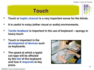 Chapter 2 : Human As The User

Touch


Touch or haptic channel is a very important sense for the blinds.



It is useful in noisy (either visual or audio) environments.



Tactile feedback is important in the use of keyboard – spongy or
heavy touch



Touch is important in the
development of devices such
as keyboards.



The speed at which a typist
can type will be affected
by the feel of the keyboard
and how it responds to key
press.

MMG3033 Human Computer Interaction

52

 