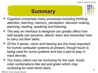 Chapter 2 : Human As The User

Summary








Cognition comprises many processes including thinking,
attention, learning, memory, perception, decision making,
planning, reading, speaking and listening.
The way an interface is designed can greatly affect how
well people can perceive, attend, learn and remember how
to carry out their tasks.
Of the 5 sense, vision and hearing are the most important
for human computer systems at present, though touch is
being used for some systems and has a part to play in
input devices.
Too many colors can be confusing for the user. Avoid
color combinations like red and green which may
confusing for color-blind users.

MMG3033 Human Computer Interaction

56

 