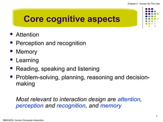 Chapter 2 : Human As The User

Core cognitive aspects







Attention
Perception and recognition
Memory
Learning
Reading, speaking and listening
Problem-solving, planning, reasoning and decisionmaking
Most relevant to interaction design are attention,
perception and recognition, and memory
7

MMG3033 Human Computer Interaction

 
