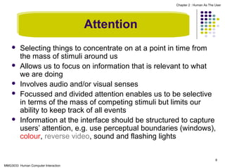 Chapter 2 : Human As The User

Attention







Selecting things to concentrate on at a point in time from
the mass of stimuli around us
Allows us to focus on information that is relevant to what
we are doing
Involves audio and/or visual senses
Focussed and divided attention enables us to be selective
in terms of the mass of competing stimuli but limits our
ability to keep track of all events
Information at the interface should be structured to capture
users’ attention, e.g. use perceptual boundaries (windows),
colour, reverse video, sound and flashing lights
8

MMG3033 Human Computer Interaction

 