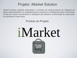Projeto: iMarket Solution
iMarket Solution pretende automatizar o processo de compra através de coletores de
dados disponobilizados no estabelecimento comercial ou smartphones para a diminuição
de filas em caixas e aumentando a satisfação dos clientes e a diminuição de custos para
os acionistas a longo prazo.

                           Produto do Projeto:




                 iMarket
 