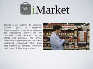 iMarket
iMarket é um sistema de compras,
voltado      para     o     segmento
Supermercados, onde os as compras
são registradas através de um
dispositivo móvel que lê o código de
barras dos produtos, não sendo
necessário a passagem por um caixa
tradicional, enfrentando filas. Com
este sistema as compras tornam-se
muito mais rápidas e agradáveis.
 