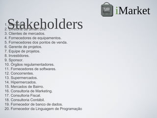 iMarket
 Stakeholders
1. Mercados.
2. Diretoria da Smart Life.
3. Clientes de mercados.
4. Fornecedores de equipamentos.
5. Fornecedores dos pontos de venda.
6. Gerente de projetos.
7. Equipe de projetos.
8. Investidores.
9. Sponsor.
10. Órgãos regulamentadores.
11. Fornecedores de softwares.
12. Concorrentes.
13. Supermercados.
14. Hipermercados.
15. Mercados de Bairro.
16. Consultoria de Marketing.
17. Consultoria Fiscal.
18. Consultoria Contábil.
19. Fornecedor de banco de dados.
20. Fornecedor da Linguagem de Programação
 