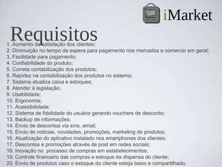 iMarket
 Requisitos
1. Aumento da satisfação dos clientes;
2. Diminuição no tempo de espera para pagamento nos mercados e comercio em geral;
3. Facilidade para pagamento;
4. Confiabilidade do produto;
5. Correta contabilização dos produtos;
6. Rapidez na contabilização dos produtos no sistema;
7. Sistema atualiza caixa e estoques;
8. Atender à legislação;
9. Usabilidade;
10. Ergonomia;
11. Acessibilidade;
12. Sistema de fidelidade do usuário gerando vouchers de desconto;
13. Backup de informações;
14. Envio de descontos via sms, email;
15. Envio de noticias, novidades, promoções, marketing de produtos;
16. Atualização do aplicativo instalado nos smartphones dos clientes;
17. Descontos e promoções através de post em redes sociais;
18. Inovação no  processo de compras em estabelecimentos;
19. Controle financeiro das compras e estoque da dispensa do cliente;
20. Envio de produtos caso o estoque do cliente esteja baixo e compartilhado.
 