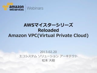 AWSマイスターシリーズ
             Reloaded
   Amazon VPC(Virtual Private Cloud)


                                  2013.02.20
                          エコシステム ソリューション アーキテクト
                                   松本 大樹


© 2012 Amazon.com, Inc. and its affiliates. All rights reserved. May not be copied, modified or distributed in whole or in part without the express consent of Amazon.com, Inc.
 