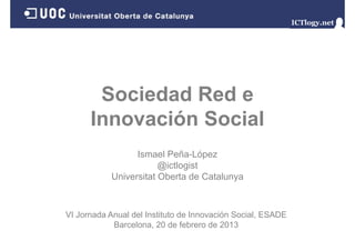 Sociedad Red e
      Innovación Social
      I       ió S i l
                  Ismael Peña-López
                        @ictlogist
            Universitat Oberta de Catalunya



VI Jornada Anual del Instituto de Innovación Social, ESADE
            Barcelona, 20 d f b
            B     l         de febrero d 2013
                                       de
 