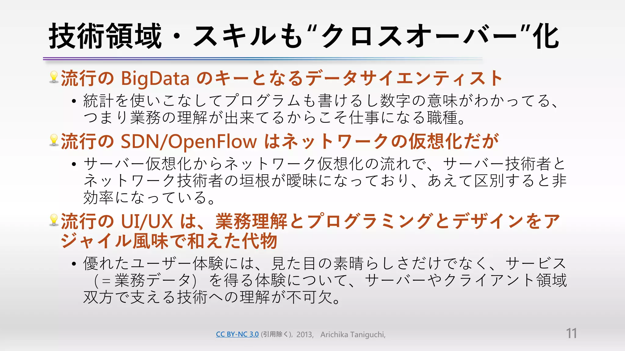 技術領域・スキルも“クロスオーバー”化
流行の BigData のキーとなるデータサイエンティスト
• 統計を使いこなしてプログラムも書けるし数字の意味がわかってる、
  つまり業務の理解が出来てるからこそ仕事になる職種。
流行の SDN/OpenFlow はネットワークの仮想化だが
• サーバー仮想化からネットワーク仮想化の流れで、サーバー技術者と
  ネットワーク技術者の垣根が曖昧になっており、あえて区別すると非
  効率になっている。
流行の UI/UX は、業務理解とプログラミングとデザインをア
ジャイル風味で和えた代物
• 優れたユーザー体験には、見た目の素晴らしさだけでなく、サービス
  （＝業務データ）を得る体験について、サーバーやクライアント領域
  双方で支える技術への理解が不可欠。

          CC BY-NC 3.0 (引用除く), 2013, Arichika Taniguchi,   11
 