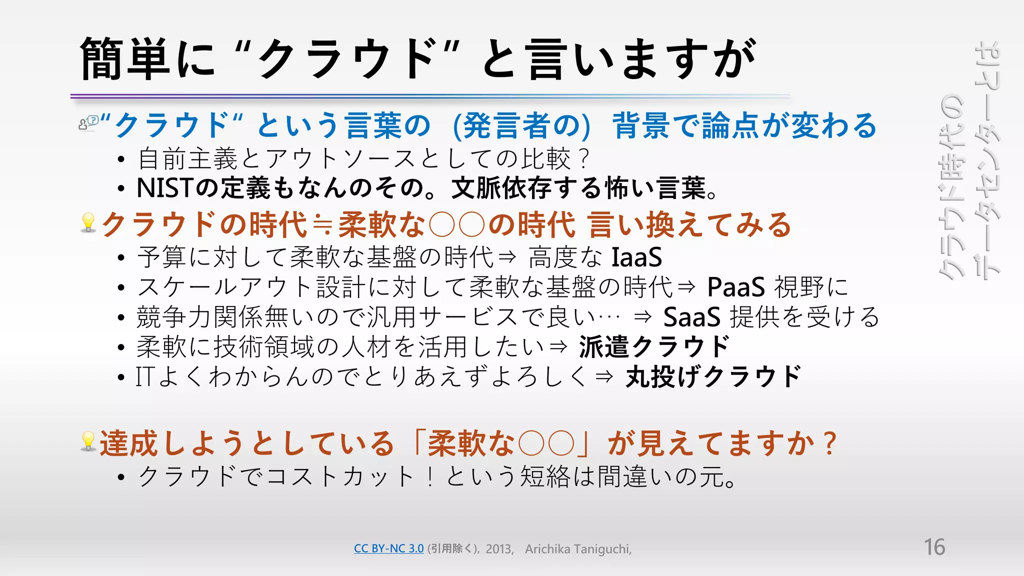 簡単に “クラウド” と言いますが




                                                               データセンターとは
                                                               クラウド時代の
“クラウド“ という言葉の（発言者の）背景で論点が変わる
• 自前主義とアウトソースとしての比較？
• NISTの定義もなんのその。文脈依存する怖い言葉。
クラウドの時代≒柔軟な○○の時代 言い換えてみる
•   予算に対して柔軟な基盤の時代⇒ 高度な IaaS
•   スケールアウト設計に対して柔軟な基盤の時代⇒ PaaS 視野に
•   競争力関係無いので汎用サービスで良い… ⇒ SaaS 提供を受ける
•   柔軟に技術領域の人材を活用したい⇒ 派遣クラウド
•   ITよくわからんのでとりあえずよろしく⇒ 丸投げクラウド

達成しようとしている「柔軟な○○」が見えてますか？
• クラウドでコストカット！という短絡は間違いの元。

             CC BY-NC 3.0 (引用除く), 2013, Arichika Taniguchi,   16
 