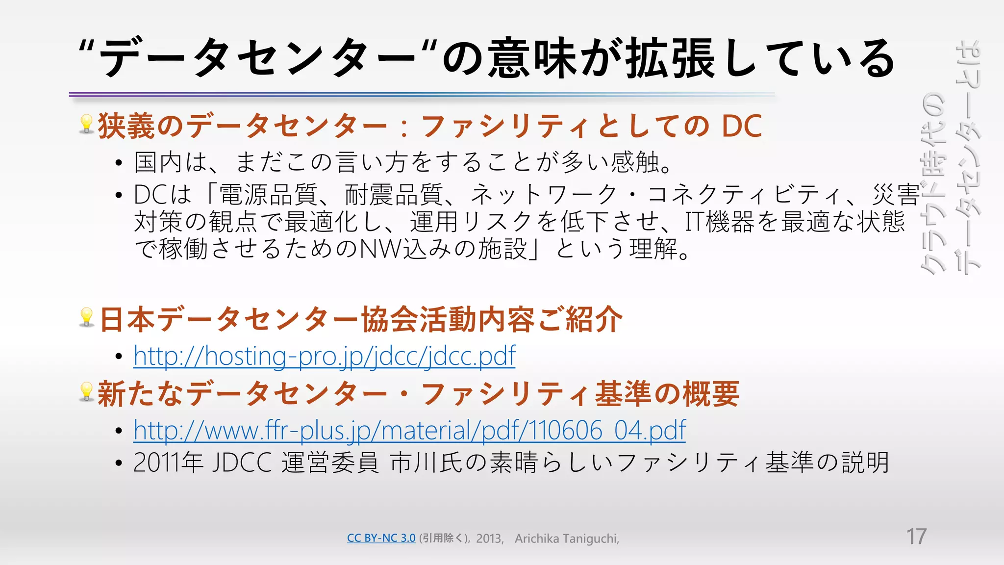 “データセンター“の意味が拡張している




                                                                       データセンターとは
                                                                       クラウド時代の
狭義のデータセンター：ファシリティとしての DC
• 国内は、まだこの言い方をすることが多い感触。
• DCは「電源品質、耐震品質、ネットワーク・コネクティビティ、災害
  対策の観点で最適化し、運用リスクを低下させ、IT機器を最適な状態
  で稼働させるためのNW込みの施設」という理解。

日本データセンター協会活動内容ご紹介
• http://hosting-pro.jp/jdcc/jdcc.pdf
新たなデータセンター・ファシリティ基準の概要
• http://www.ffr-plus.jp/material/pdf/110606_04.pdf
• 2011年 JDCC 運営委員 市川氏の素晴らしいファシリティ基準の説明

                     CC BY-NC 3.0 (引用除く), 2013, Arichika Taniguchi,   17
 