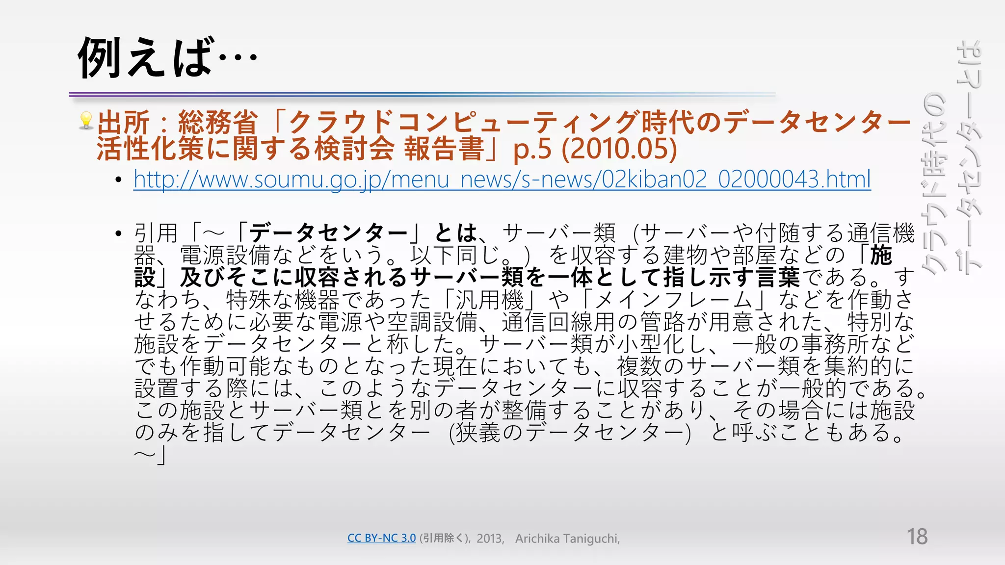 例えば…




                                                                      データセンターとは
                                                                      クラウド時代の
出所：総務省「クラウドコンピューティング時代のデータセンター
活性化策に関する検討会 報告書」p.5 (2010.05)
• http://www.soumu.go.jp/menu_news/s-news/02kiban02_02000043.html

• 引用「～「データセンター」とは、サーバー類（サーバーや付随する通信機
  器、電源設備などをいう。以下同じ。）を収容する建物や部屋などの「施
  設」及びそこに収容されるサーバー類を一体として指し示す言葉である。す
  なわち、特殊な機器であった「汎用機」や「メインフレーム」などを作動さ
  せるために必要な電源や空調設備、通信回線用の管路が用意された、特別な
  施設をデータセンターと称した。サーバー類が小型化し、一般の事務所など
  でも作動可能なものとなった現在においても、複数のサーバー類を集約的に
  設置する際には、このようなデータセンターに収容することが一般的である。
  この施設とサーバー類とを別の者が整備することがあり、その場合には施設
  のみを指してデータセンター（狭義のデータセンター）と呼ぶこともある。
  ～」


                    CC BY-NC 3.0 (引用除く), 2013, Arichika Taniguchi,   18
 