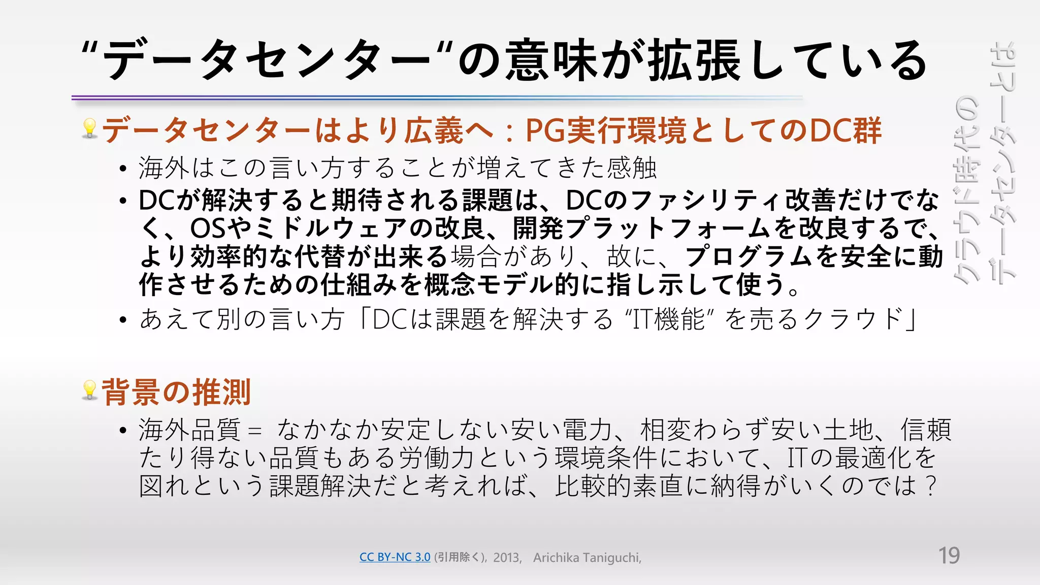 “データセンター“の意味が拡張している




                                                            データセンターとは
                                                            クラウド時代の
データセンターはより広義へ：PG実行環境としてのDC群
• 海外はこの言い方することが増えてきた感触
• DCが解決すると期待される課題は、DCのファシリティ改善だけでな
  く、OSやミドルウェアの改良、開発プラットフォームを改良するで、
  より効率的な代替が出来る場合があり、故に、プログラムを安全に動
  作させるための仕組みを概念モデル的に指し示して使う。
• あえて別の言い方「DCは課題を解決する “IT機能” を売るクラウド」

背景の推測
• 海外品質＝ なかなか安定しない安い電力、相変わらず安い土地、信頼
  たり得ない品質もある労働力という環境条件において、ITの最適化を
  図れという課題解決だと考えれば、比較的素直に納得がいくのでは？

          CC BY-NC 3.0 (引用除く), 2013, Arichika Taniguchi,   19
 