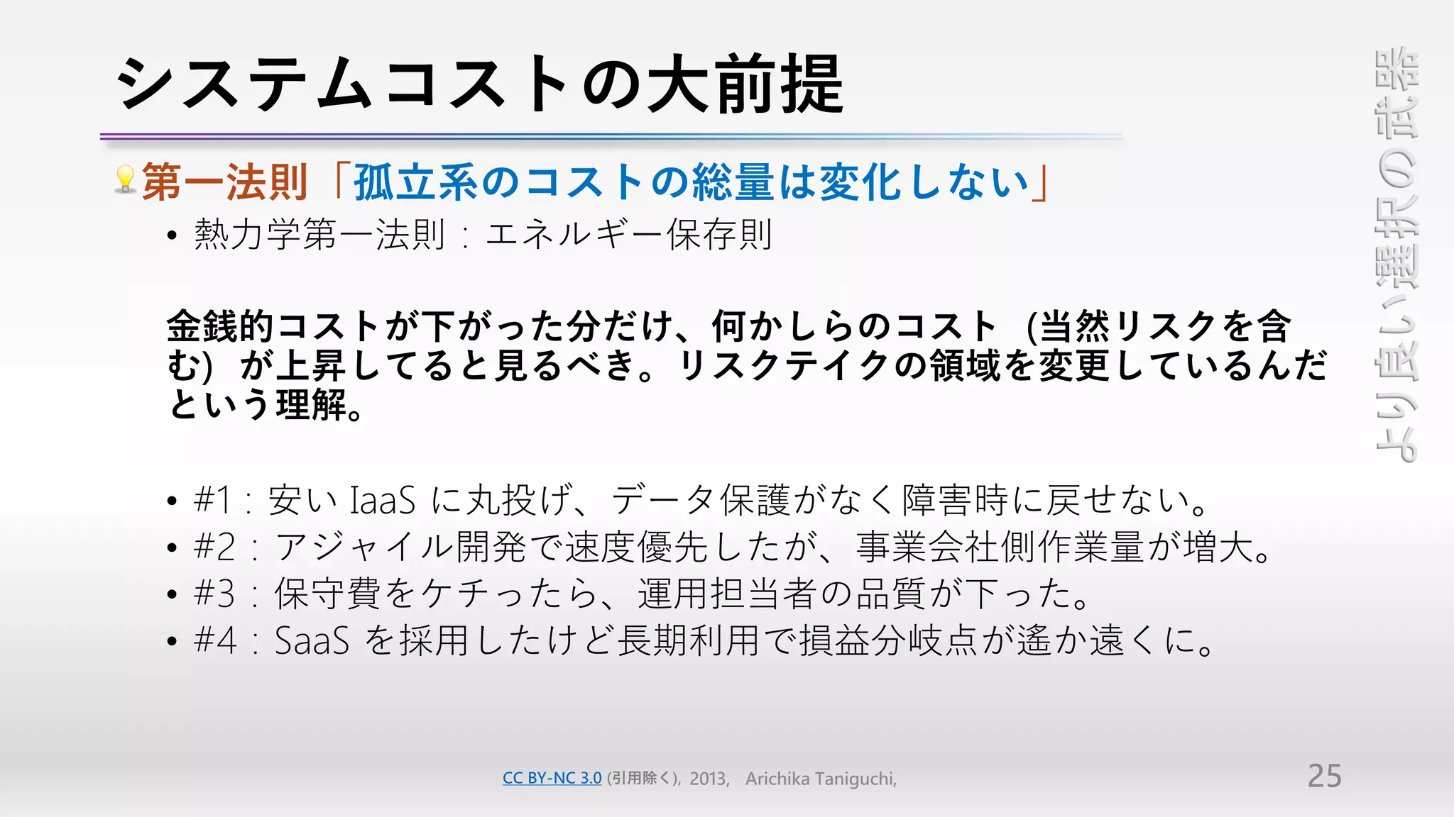 システムコストの大前提




                                                                   より良い選択の武器
第一法則「孤立系のコストの総量は変化しない」
• 熱力学第一法則：エネルギー保存則

金銭的コストが下がった分だけ、何かしらのコスト（当然リスクを含
む）が上昇してると見るべき。リスクテイクの領域を変更しているんだ
という理解。

•   #1：安い IaaS に丸投げ、データ保護がなく障害時に戻せない。
•   #2：アジャイル開発で速度優先したが、事業会社側作業量が増大。
•   #3：保守費をケチったら、運用担当者の品質が下った。
•   #4：SaaS を採用したけど長期利用で損益分岐点が遙か遠くに。


             CC BY-NC 3.0 (引用除く), 2013, Arichika Taniguchi,   25
 
