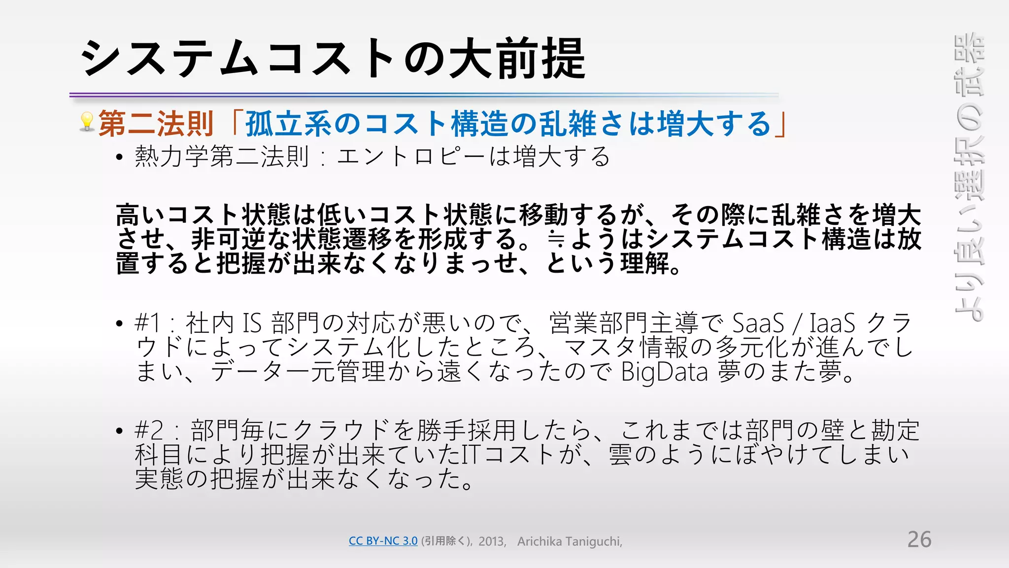 システムコストの大前提




                                                                  より良い選択の武器
第二法則「孤立系のコスト構造の乱雑さは増大する」
• 熱力学第二法則：エントロピーは増大する

高いコスト状態は低いコスト状態に移動するが、その際に乱雑さを増大
させ、非可逆な状態遷移を形成する。≒ようはシステムコスト構造は放
置すると把握が出来なくなりまっせ、という理解。

• #1：社内 IS 部門の対応が悪いので、営業部門主導で SaaS / IaaS クラ
  ウドによってシステム化したところ、マスタ情報の多元化が進んでし
  まい、データ一元管理から遠くなったので BigData 夢のまた夢。

• #2：部門毎にクラウドを勝手採用したら、これまでは部門の壁と勘定
  科目により把握が出来ていたITコストが、雲のようにぼやけてしまい
  実態の把握が出来なくなった。

            CC BY-NC 3.0 (引用除く), 2013, Arichika Taniguchi,   26
 