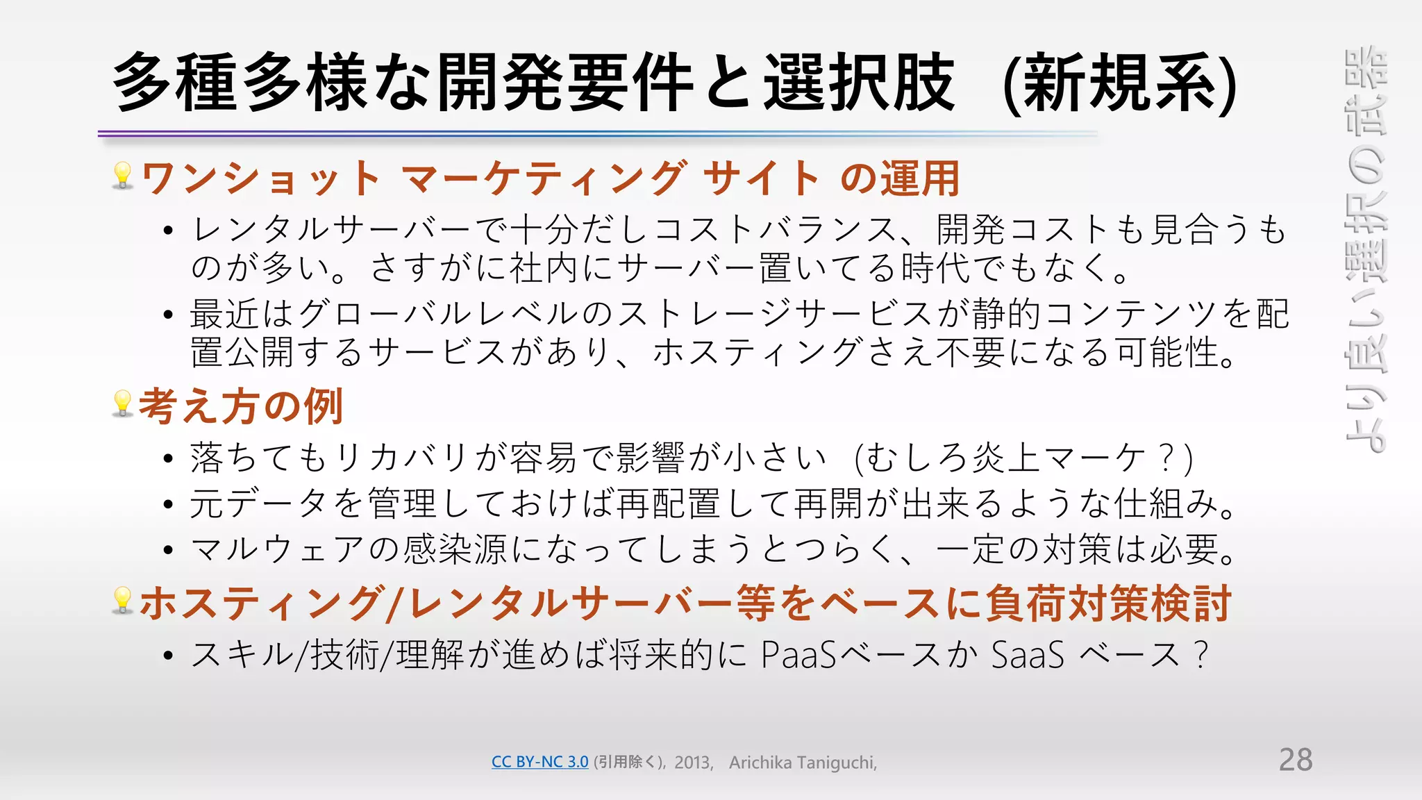 多種多様な開発要件と選択肢（新規系）




                                                                 より良い選択の武器
ワンショット マーケティング サイト の運用
• レンタルサーバーで十分だしコストバランス、開発コストも見合うも
  のが多い。さすがに社内にサーバー置いてる時代でもなく。
• 最近はグローバルレベルのストレージサービスが静的コンテンツを配
  置公開するサービスがあり、ホスティングさえ不要になる可能性。
考え方の例
• 落ちてもリカバリが容易で影響が小さい（むしろ炎上マーケ？）
• 元データを管理しておけば再配置して再開が出来るような仕組み。
• マルウェアの感染源になってしまうとつらく、一定の対策は必要。
ホスティング/レンタルサーバー等をベースに負荷対策検討
• スキル/技術/理解が進めば将来的に PaaSベースか SaaS ベース？

           CC BY-NC 3.0 (引用除く), 2013, Arichika Taniguchi,   28
 