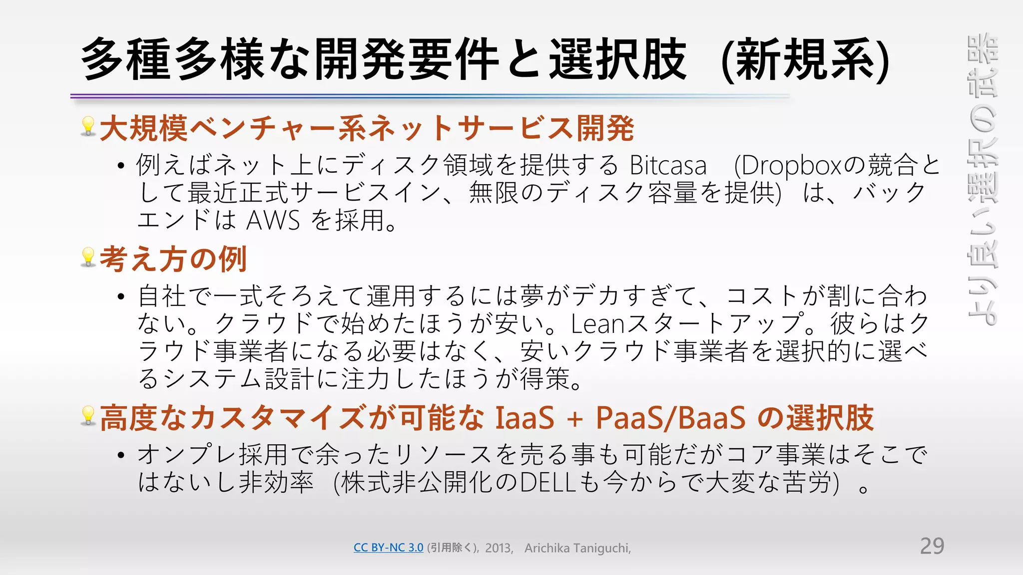 多種多様な開発要件と選択肢（新規系）




                                                                  より良い選択の武器
大規模ベンチャー系ネットサービス開発
• 例えばネット上にディスク領域を提供する Bitcasa （Dropboxの競合と
  して最近正式サービスイン、無限のディスク容量を提供）は、バック
  エンドは AWS を採用。
考え方の例
• 自社で一式そろえて運用するには夢がデカすぎて、コストが割に合わ
  ない。クラウドで始めたほうが安い。Leanスタートアップ。彼らはク
  ラウド事業者になる必要はなく、安いクラウド事業者を選択的に選べ
  るシステム設計に注力したほうが得策。
高度なカスタマイズが可能な IaaS + PaaS/BaaS の選択肢
• オンプレ採用で余ったリソースを売る事も可能だがコア事業はそこで
  はないし非効率（株式非公開化のDELLも今からで大変な苦労）。

            CC BY-NC 3.0 (引用除く), 2013, Arichika Taniguchi,   29
 