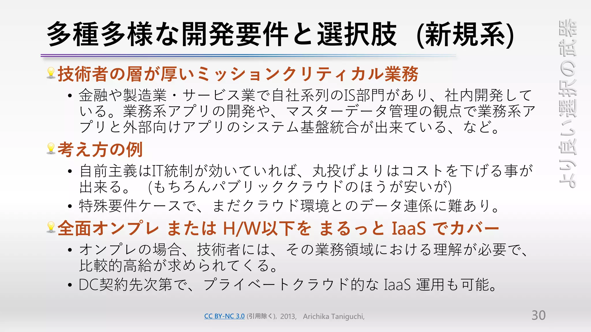多種多様な開発要件と選択肢（新規系）




                                                                より良い選択の武器
技術者の層が厚いミッションクリティカル業務
• 金融や製造業・サービス業で自社系列のIS部門があり、社内開発して
  いる。業務系アプリの開発や、マスターデータ管理の観点で業務系ア
  プリと外部向けアプリのシステム基盤統合が出来ている、など。
考え方の例
• 自前主義はIT統制が効いていれば、丸投げよりはコストを下げる事が
  出来る。（もちろんパブリッククラウドのほうが安いが）
• 特殊要件ケースで、まだクラウド環境とのデータ連係に難あり。
全面オンプレ または H/W以下を まるっと IaaS でカバー
• オンプレの場合、技術者には、その業務領域における理解が必要で、
  比較的高給が求められてくる。
• DC契約先次第で、プライベートクラウド的な IaaS 運用も可能。
          CC BY-NC 3.0 (引用除く), 2013, Arichika Taniguchi,   30
 