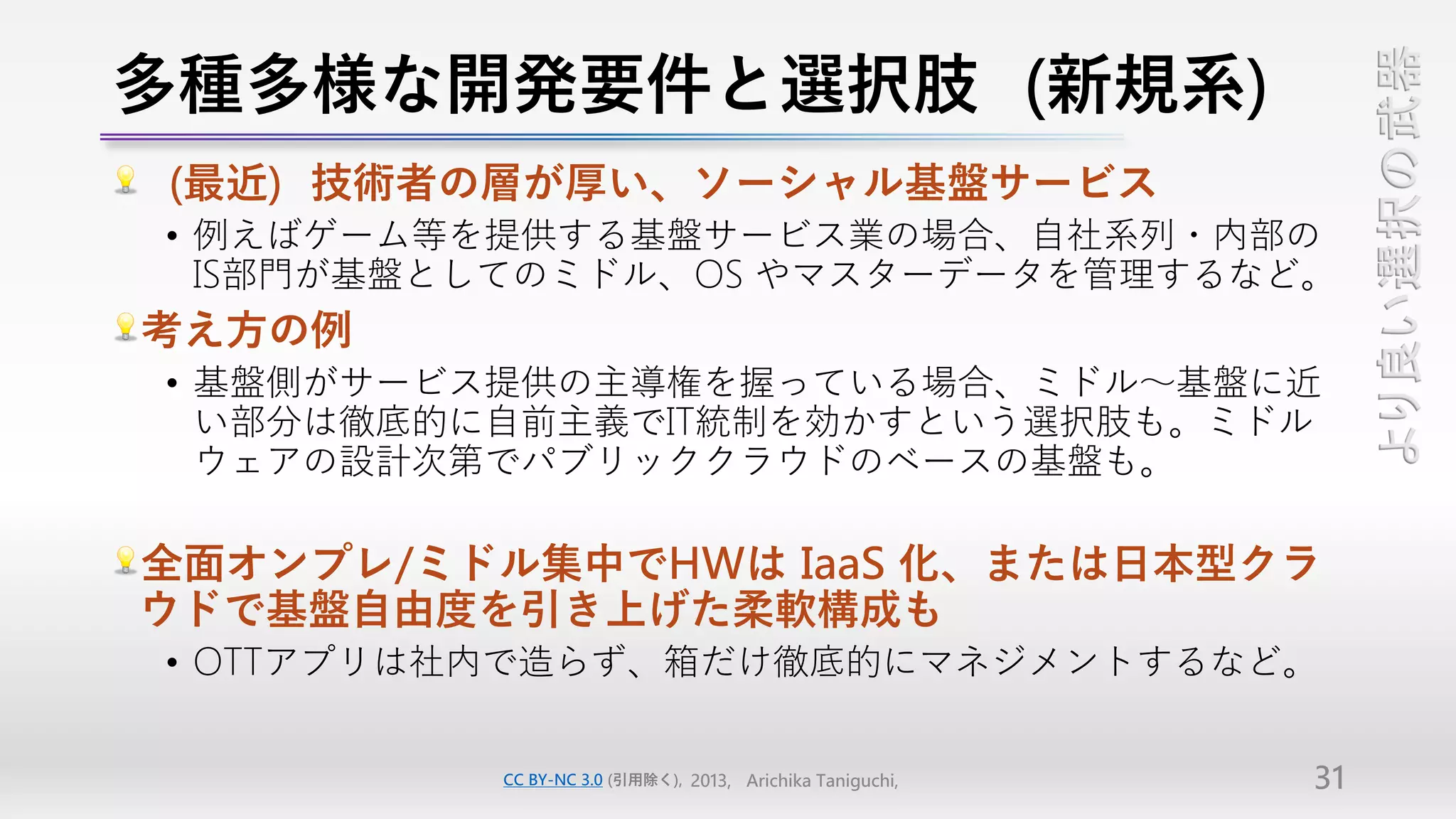 多種多様な開発要件と選択肢（新規系）




                                                                より良い選択の武器
（最近）技術者の層が厚い、ソーシャル基盤サービス
• 例えばゲーム等を提供する基盤サービス業の場合、自社系列・内部の
  IS部門が基盤としてのミドル、OS やマスターデータを管理するなど。
考え方の例
• 基盤側がサービス提供の主導権を握っている場合、ミドル～基盤に近
  い部分は徹底的に自前主義でIT統制を効かすという選択肢も。ミドル
  ウェアの設計次第でパブリッククラウドのベースの基盤も。

全面オンプレ/ミドル集中でHWは IaaS 化、または日本型クラ
ウドで基盤自由度を引き上げた柔軟構成も
• OTTアプリは社内で造らず、箱だけ徹底的にマネジメントするなど。


          CC BY-NC 3.0 (引用除く), 2013, Arichika Taniguchi,   31
 