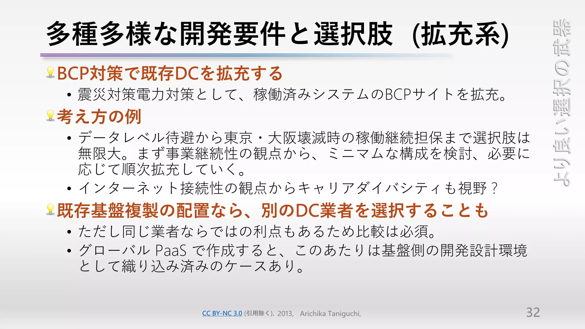 多種多様な開発要件と選択肢（拡充系）




                                                                より良い選択の武器
BCP対策で既存DCを拡充する
• 震災対策電力対策として、稼働済みシステムのBCPサイトを拡充。
考え方の例
• データレベル待避から東京・大阪壊滅時の稼働継続担保まで選択肢は
  無限大。まず事業継続性の観点から、ミニマムな構成を検討、必要に
  応じて順次拡充していく。
• インターネット接続性の観点からキャリアダイバシティも視野？
既存基盤複製の配置なら、別のDC業者を選択することも
• ただし同じ業者ならではの利点もあるため比較は必須。
• グローバル PaaS で作成すると、このあたりは基盤側の開発設計環境
  として織り込み済みのケースあり。


          CC BY-NC 3.0 (引用除く), 2013, Arichika Taniguchi,   32
 