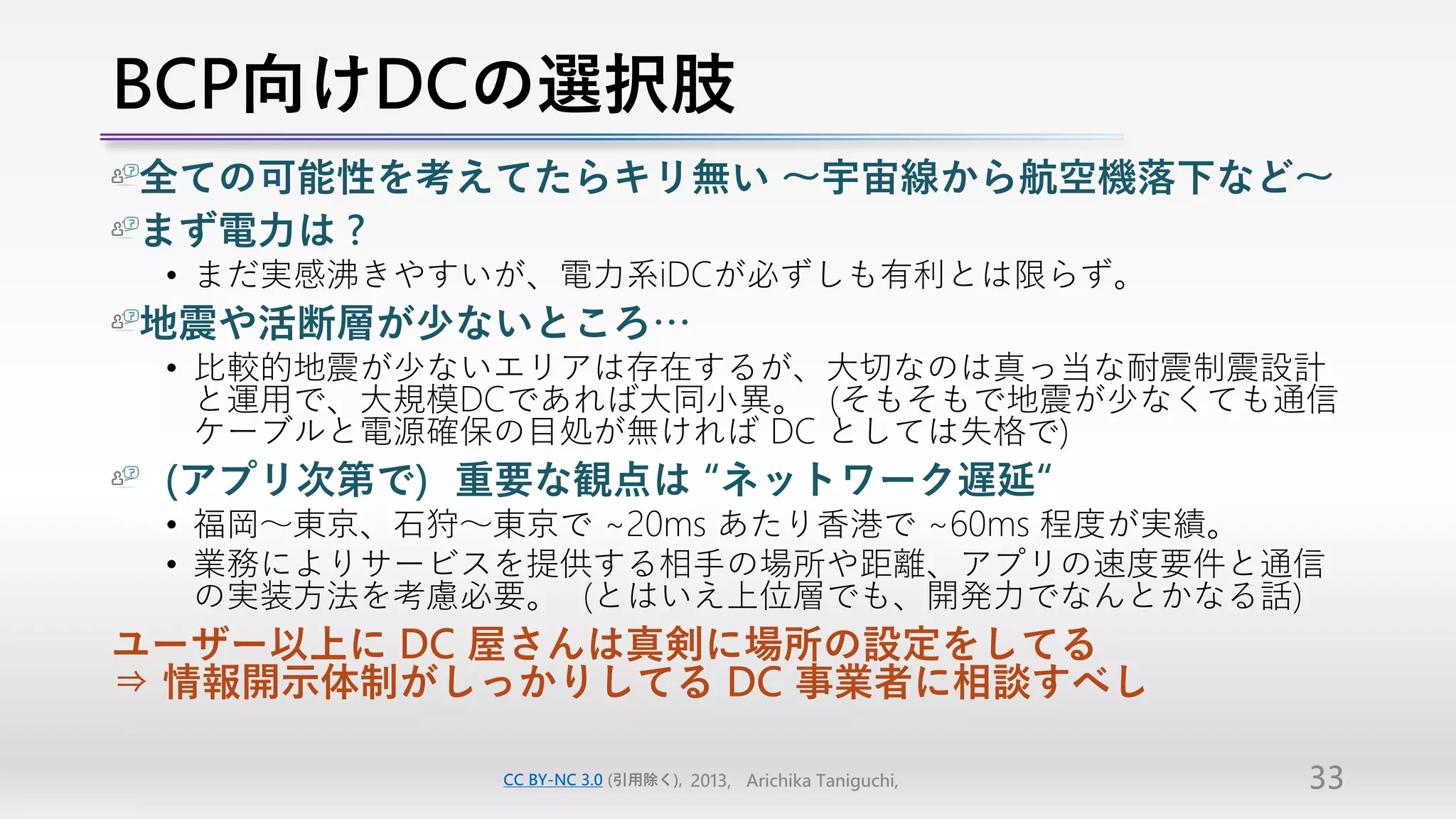 BCP向けDCの選択肢
全ての可能性を考えてたらキリ無い ～宇宙線から航空機落下など～
まず電力は？
 • まだ実感沸きやすいが、電力系iDCが必ずしも有利とは限らず。
地震や活断層が少ないところ…
 • 比較的地震が少ないエリアは存在するが、大切なのは真っ当な耐震制震設計
   と運用で、大規模DCであれば大同小異。（そもそもで地震が少なくても通信
   ケーブルと電源確保の目処が無ければ DC としては失格で）
（アプリ次第で）重要な観点は “ネットワーク遅延“
 • 福岡～東京、石狩～東京で ~20ms あたり香港で ~60ms 程度が実績。
 • 業務によりサービスを提供する相手の場所や距離、アプリの速度要件と通信
   の実装方法を考慮必要。（とはいえ上位層でも、開発力でなんとかなる話）
ユーザー以上に DC 屋さんは真剣に場所の設定をしてる
⇒ 情報開示体制がしっかりしてる DC 事業者に相談すべし

            CC BY-NC 3.0 (引用除く), 2013, Arichika Taniguchi,   33
 