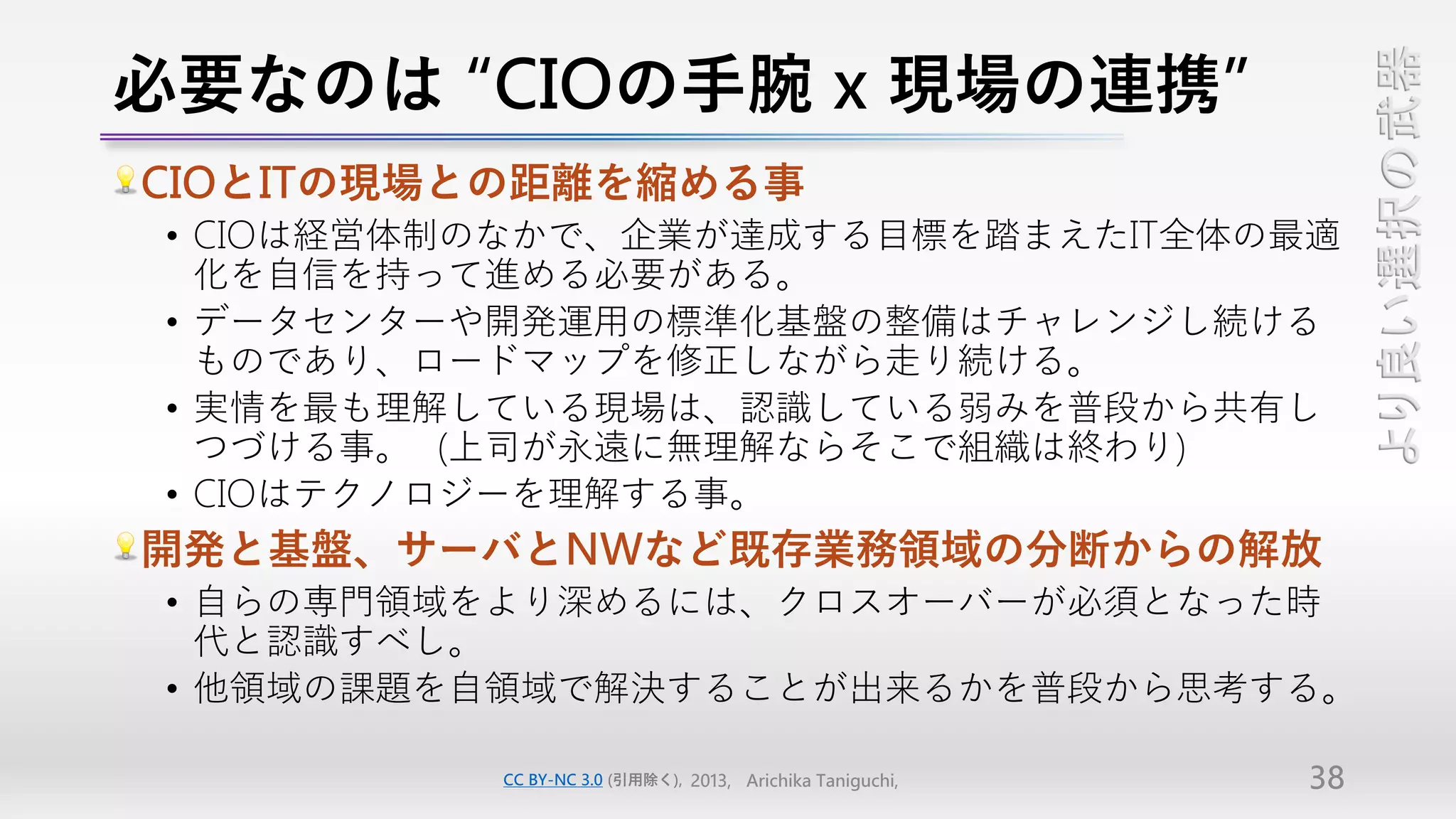 必要なのは “CIOの手腕 x 現場の連携”




                                                                 より良い選択の武器
CIOとITの現場との距離を縮める事
 • CIOは経営体制のなかで、企業が達成する目標を踏まえたIT全体の最適
   化を自信を持って進める必要がある。
 • データセンターや開発運用の標準化基盤の整備はチャレンジし続ける
   ものであり、ロードマップを修正しながら走り続ける。
 • 実情を最も理解している現場は、認識している弱みを普段から共有し
   つづける事。（上司が永遠に無理解ならそこで組織は終わり）
 • CIOはテクノロジーを理解する事。
開発と基盤、サーバとNWなど既存業務領域の分断からの解放
 • 自らの専門領域をより深めるには、クロスオーバーが必須となった時
   代と認識すべし。
 • 他領域の課題を自領域で解決することが出来るかを普段から思考する。

           CC BY-NC 3.0 (引用除く), 2013, Arichika Taniguchi,   38
 