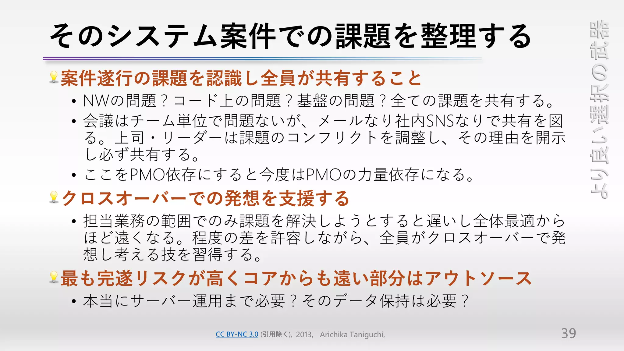 そのシステム案件での課題を整理する




                                                               より良い選択の武器
案件遂行の課題を認識し全員が共有すること
• NWの問題？コード上の問題？基盤の問題？全ての課題を共有する。
• 会議はチーム単位で問題ないが、メールなり社内SNSなりで共有を図
  る。上司・リーダーは課題のコンフリクトを調整し、その理由を開示
  し必ず共有する。
• ここをPMO依存にすると今度はPMOの力量依存になる。
クロスオーバーでの発想を支援する
• 担当業務の範囲でのみ課題を解決しようとすると遅いし全体最適から
  ほど遠くなる。程度の差を許容しながら、全員がクロスオーバーで発
  想し考える技を習得する。
最も完遂リスクが高くコアからも遠い部分はアウトソース
• 本当にサーバー運用まで必要？そのデータ保持は必要？
         CC BY-NC 3.0 (引用除く), 2013, Arichika Taniguchi,   39
 