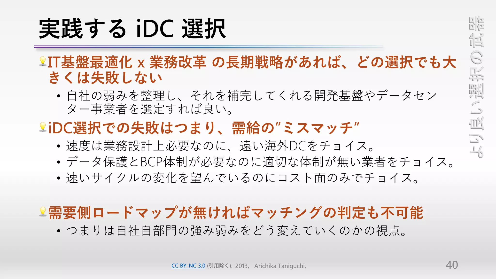 実践する iDC 選択




                                                                より良い選択の武器
IT基盤最適化 x 業務改革 の長期戦略があれば、どの選択でも大
きくは失敗しない
 • 自社の弱みを整理し、それを補完してくれる開発基盤やデータセン
   ター事業者を選定すれば良い。
iDC選択での失敗はつまり、需給の”ミスマッチ”
 • 速度は業務設計上必要なのに、遠い海外DCをチョイス。
 • データ保護とBCP体制が必要なのに適切な体制が無い業者をチョイス。
 • 速いサイクルの変化を望んでいるのにコスト面のみでチョイス。

需要側ロードマップが無ければマッチングの判定も不可能
 • つまりは自社自部門の強み弱みをどう変えていくのかの視点。

          CC BY-NC 3.0 (引用除く), 2013, Arichika Taniguchi,   40
 