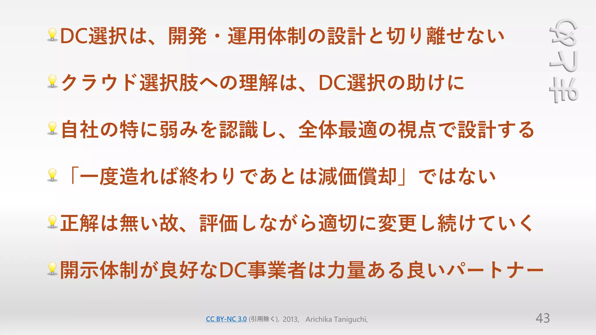 まとめ
DC選択は、開発・運用体制の設計と切り離せない

クラウド選択肢への理解は、DC選択の助けに

自社の特に弱みを認識し、全体最適の視点で設計する

「一度造れば終わりであとは減価償却」ではない

正解は無い故、評価しながら適切に変更し続けていく

開示体制が良好なDC事業者は力量ある良いパートナー

       CC BY-NC 3.0 (引用除く), 2013, Arichika Taniguchi,   43
 