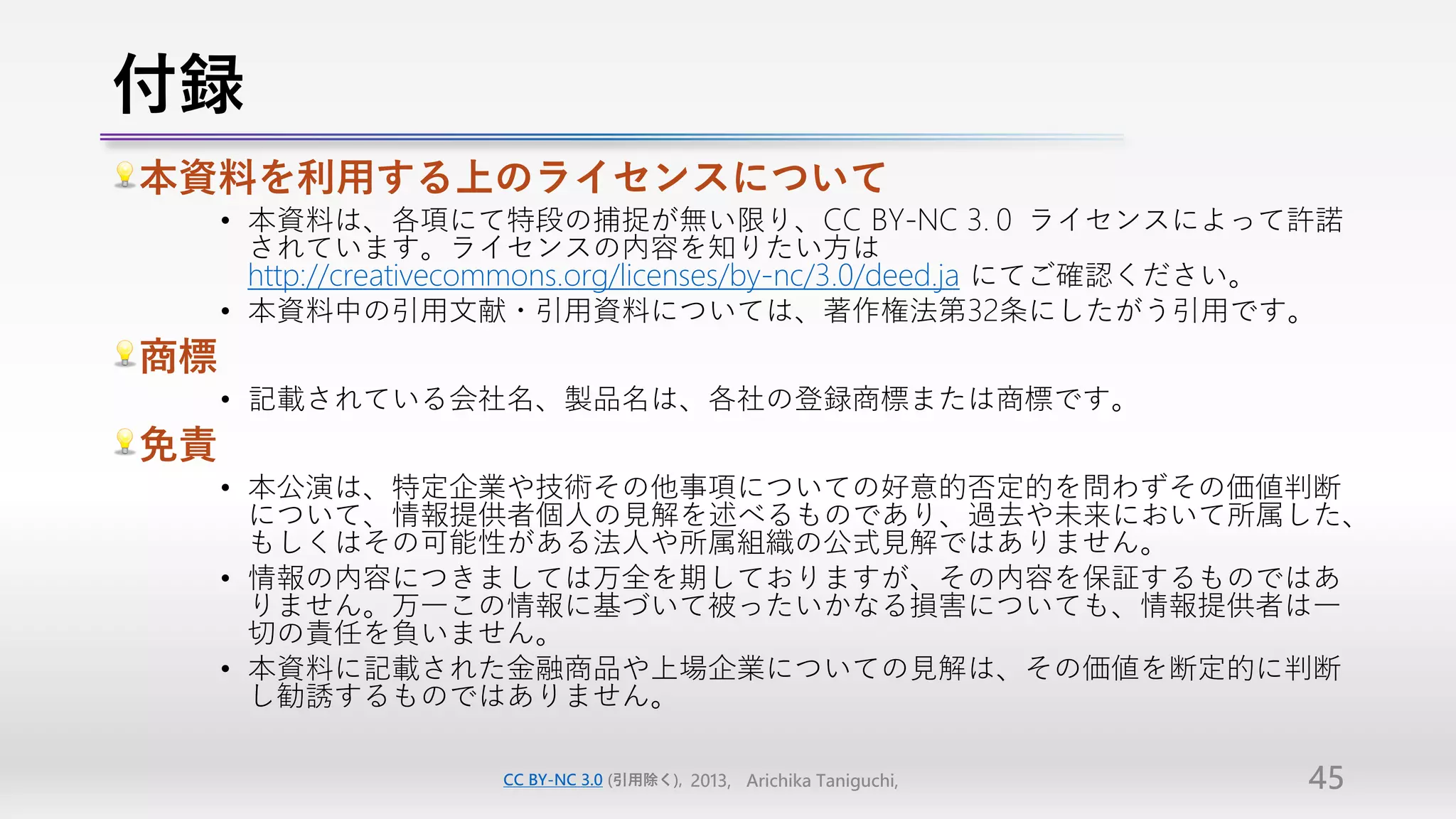 付録
本資料を利用する上のライセンスについて
     • 本資料は、各項にて特段の捕捉が無い限り、CC BY-NC 3.０ ライセンスによって許諾
       されています。ライセンスの内容を知りたい方は
       http://creativecommons.org/licenses/by-nc/3.0/deed.ja にてご確認ください。
     • 本資料中の引用文献・引用資料については、著作権法第32条にしたがう引用です。
商標
     • 記載されている会社名、製品名は、各社の登録商標または商標です。
免責
     • 本公演は、特定企業や技術その他事項についての好意的否定的を問わずその価値判断
       について、情報提供者個人の見解を述べるものであり、過去や未来において所属した、
       もしくはその可能性がある法人や所属組織の公式見解ではありません。
     • 情報の内容につきましては万全を期しておりますが、その内容を保証するものではあ
       りません。万一この情報に基づいて被ったいかなる損害についても、情報提供者は一
       切の責任を負いません。
     • 本資料に記載された金融商品や上場企業についての見解は、その価値を断定的に判断
       し勧誘するものではありません。

                     CC BY-NC 3.0 (引用除く), 2013, Arichika Taniguchi,   45
 