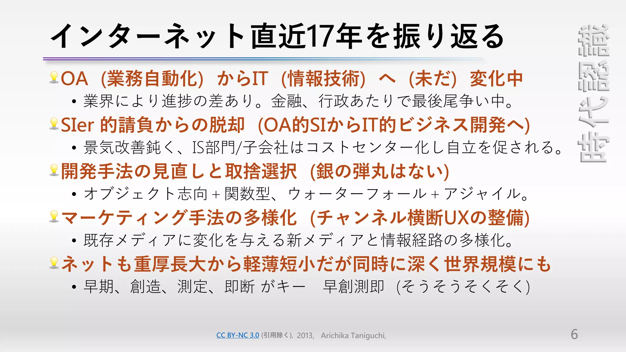 インターネット直近17年を振り返る




                                                           時代認識
OA（業務自動化）からIT（情報技術）へ（未だ）変化中
• 業界により進捗の差あり。金融、行政あたりで最後尾争い中。
SIer 的請負からの脱却（OA的SIからIT的ビジネス開発へ）
• 景気改善鈍く、IS部門/子会社はコストセンター化し自立を促される。
開発手法の見直しと取捨選択（銀の弾丸はない）
• オブジェクト志向＋関数型、ウォーターフォール＋アジャイル。
マーケティング手法の多様化（チャンネル横断UXの整備）
• 既存メディアに変化を与える新メディアと情報経路の多様化。
ネットも重厚長大から軽薄短小だが同時に深く世界規模にも
• 早期、創造、測定、即断 がキー 早創測即（そうそうそくそく）

          CC BY-NC 3.0 (引用除く), 2013, Arichika Taniguchi,   6
 