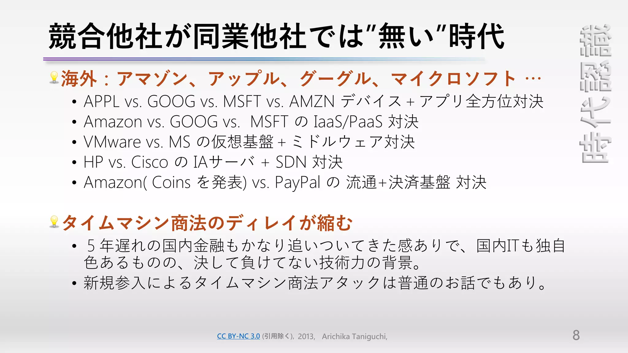 競合他社が同業他社では”無い”時代




                                                                  時代認識
海外：アマゾン、アップル、グーグル、マイクロソフト …
•   APPL vs. GOOG vs. MSFT vs. AMZN デバイス＋アプリ全方位対決
•   Amazon vs. GOOG vs. MSFT の IaaS/PaaS 対決
•   VMware vs. MS の仮想基盤＋ミドルウェア対決
•   HP vs. Cisco の IAサーバ + SDN 対決
•   Amazon( Coins を発表) vs. PayPal の 流通+決済基盤 対決

タイムマシン商法のディレイが縮む
• ５年遅れの国内金融もかなり追いついてきた感ありで、国内ITも独自
  色あるものの、決して負けてない技術力の背景。
• 新規参入によるタイムマシン商法アタックは普通のお話でもあり。


                 CC BY-NC 3.0 (引用除く), 2013, Arichika Taniguchi,   8
 