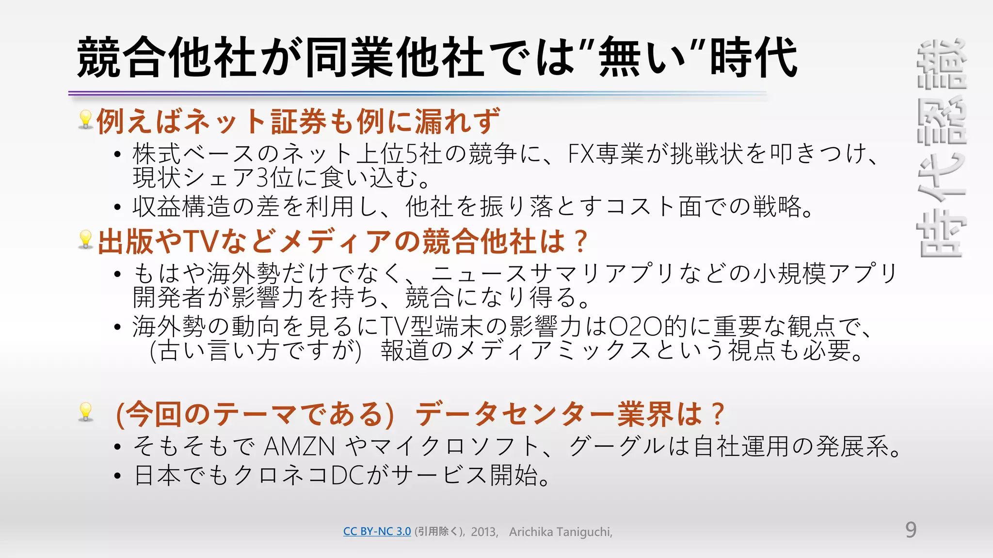競合他社が同業他社では”無い”時代




                                                           時代認識
例えばネット証券も例に漏れず
• 株式ベースのネット上位5社の競争に、FX専業が挑戦状を叩きつけ、
  現状シェア3位に食い込む。
• 収益構造の差を利用し、他社を振り落とすコスト面での戦略。
出版やTVなどメディアの競合他社は？
• もはや海外勢だけでなく、ニュースサマリアプリなどの小規模アプリ
  開発者が影響力を持ち、競合になり得る。
• 海外勢の動向を見るにTV型端末の影響力はO2O的に重要な観点で、
  （古い言い方ですが）報道のメディアミックスという視点も必要。

（今回のテーマである）データセンター業界は？
• そもそもで AMZN やマイクロソフト、グーグルは自社運用の発展系。
• 日本でもクロネコDCがサービス開始。

          CC BY-NC 3.0 (引用除く), 2013, Arichika Taniguchi,   9
 