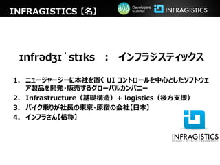 Developers
INFRAGISTICS 【名】        Summit




 ɪnfrədʒɪˈstɪks ： インフラジスティックス

1. ニュージャージーに本社を置く UI コントロールを中心としたソフトウェ
   ア製品を開発・販売するグローバルカンパニー
2. Infrastructure（基礎構造）+ logistics（後方支援）
3. バイク乗りが社長の東京・原宿の会社【日本】
4. インフラさん【俗称】
 