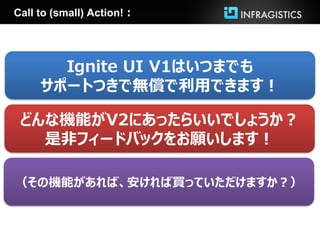 Call to (small) Action!：




       Ignite UI V1はいつまでも
     サポートつきで無償で利用できます！

 どんな機能がV2にあったらいいでしょうか？
   是非フィードバックをお願いします！

（その機能があれば、安ければ買っていただけますか？）
 