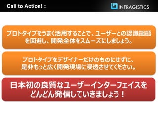 Call to Action!：




プロトタイプをうまく活用することで、ユーザーとの認識齟齬
    を回避し、開発全体をスムーズにしましょう。


     プロトタイプをデザイナーだけのものにせずに、
     是非もっと広く開発現場に浸透させてください。


 日本初の良質なユーザーインターフェイスを
    どんどん発信していきましょう！
 