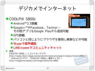 デジカメでインターネット

 COOLPIX S800c
      Android™2.3搭載
      Google+™やFacebook、Twitter…
       その他アプリもGoogle Playから追加可能
      GPS搭載
      パソコンと同じようにブラウザを使用し検索などが可能
      Skypeで音声通話
      LINE/commでコミュニティチャット
 参考：
   COOLPIX S800c | ニコンイメージング
   http://www.nikon-image.com/products/camera/compact/coolpix/style/s800c/
   “Androidコンデジ”「COOLPIX S800c」速攻インプレ！
   http://magazine.kakaku.com/mag/camera/id=889/


@hanazukin                           10
 